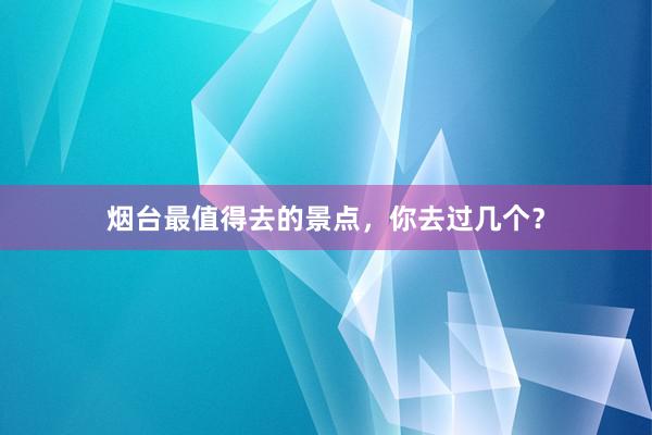 烟台最值得去的景点，你去过几个？